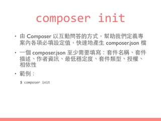 composer	
  init
• 由 Composer 以互動問答的⽅方式，幫助我們定義專
案內各項必填設定值，快速地產⽣生 composer.json 檔
• ⼀一個 composer.json ⾄至少需要填寫：套件名稱、套件
描述、作者資訊、最低穩定度、套件類型、授權、
相依性
• 範例：
$	
  composer	
  init
 