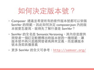 如何決定版本號？
• Composer 建議並希望所有的套件版本號都可以依循
SemVer 的規範。因此如何決定 composer.json 內的版
本號要怎麼寫，就得先了解什麼是 SemVer？
• SemVer 的全名是 SemanticVersioning，其內容是提供
開發者⼀一個訂定軟體釋出時版本號的⼀一種規範，讓
版本號不再只是隨開發者⾼高興來定義，⽽而是讓版本
號本⾝身即具備意義
• 更多 SemVer 的全⽂文可參考：http://semver.org/
 