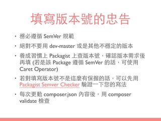 填寫版本號的忠告
• 務必遵循 SemVer 規範
• 絕對不要⽤用 dev-master 或是其他不穩定的版本
• 養成習慣上 Packagist 上查版本號，確認版本需求後
再填 (若是該 Package 遵循 SemVer 的話，可使⽤用
Caret Operator)
• 若對填寫版本號不是這麼有保握的話，可以先⽤用
Packagist Semver Checker 驗證⼀一下您的寫法
• 每次更動 composer.json 內容後，⽤用 composer
validate 檢查
 