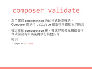 composer	
  validate
• 為了確保 composer.json 內的格式是正確的，
Composer 提供了 validate 這個指令協助我們檢測
• 每次更動 composer.json 後，養成好習慣先⽤用這個指
令確保沒有錯誤後再執⾏行其他指令
• 範例：
$	
  composer	
  validate
 