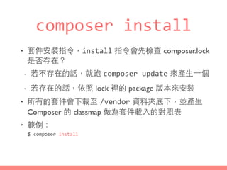 composer	
  install
• 套件安裝指令，install 指令會先檢查 composer.lock
是否存在？
- 若不存在的話，就跑 composer	
  update 來產⽣生⼀一個
- 若存在的話，依照 lock 裡的 package 版本來安裝
• 所有的套件會下載⾄至 /vendor 資料夾底下，並產⽣生
Composer 的 classmap 做為套件載⼊入的對照表
• 範例：
$	
  composer	
  install
 