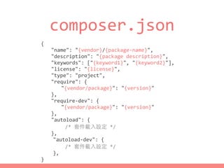 composer.json
{	
  
	
   "name":	
  "{vendor}/{package-­‐name}",	
  
	
   "description":	
  "{package	
  description}",	
  
	
   "keywords":	
  ["{keyword1}",	
  "{keyword2}"],	
  
	
   "license":	
  "{license}",	
  
	
   "type":	
  "project",	
  
	
   "require":	
  {	
  
	
   	
   "{vendor/package}":	
  "{version}"	
  
	
   },	
  
	
   "require-­‐dev":	
  {	
  
	
   	
   "{vendor/package}":	
  "{version}"	
  
	
   },	
  
	
   "autoload":	
  {	
  
	
  	
  	
  	
  	
  	
  	
  	
  /*	
  套件載⼊入設定	
  */	
  
	
   },	
  
	
  	
  	
  	
  "autoload-­‐dev":	
  {	
  
	
  	
  	
  	
  	
  	
  	
  	
  /*	
  套件載⼊入設定	
  */	
  
	
  	
  	
  	
  },	
  
}
 