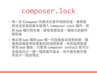 composer.lock
• 每⼀一次 Composer 在解決完套件相依性後，會將最
終決定安裝的版本號寫⼊入 composer.lock 檔內，若
把 lock 檔打開來看，會發現裡⾯面是⼀一個很⼤大的套件
對照表
• 務必把 lock 檔與 json 檔⼀一同放進版本控制系統，隨
著原始碼發佈給專案的其他開發者，⽽而其他開發者
拿到 lock 檔後，只要⽤用 composer	
  install 就可以
安裝與⾃自⼰己⼀一模⼀一樣的套件版本，⽽而不會有套件衝
突或不⼀一致的情況
 