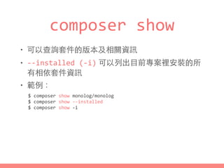 composer	
  show
• 可以查詢套件的版本及相關資訊
• -­‐-­‐installed	
  (-­‐i) 可以列出⺫⽬目前專案裡安裝的所
有相依套件資訊
• 範例：
$	
  composer	
  show	
  monolog/monolog	
  
$	
  composer	
  show	
  -­‐-­‐installed	
  
$	
  composer	
  show	
  -­‐i
 