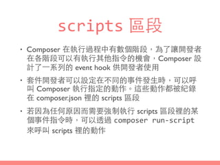 scripts 區段
• Composer 在執⾏行過程中有數個階段，為了讓開發者
在各階段可以有執⾏行其他指令的機會，Composer 設
計了⼀一系列的 event hook 供開發者使⽤用
• 套件開發者可以設定在不同的事件發⽣生時，可以呼
叫 Composer 執⾏行指定的動作。這些動作都被紀錄
在 composer.json 裡的 scripts 區段
• 若因為任何原因⽽而需要強制執⾏行 scripts 區段裡的某
個事件指令時，可以透過 composer	
  run-­‐script
來呼叫 scripts 裡的動作
 