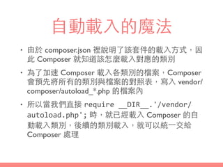 ⾃自動載⼊入的魔法
• 由於 composer.json 裡說明了該套件的載⼊入⽅方式，因
此 Composer 就知道該怎麼載⼊入對應的類別
• 為了加速 Composer 載⼊入各類別的檔案，Composer
會預先將所有的類別與檔案的對照表，寫⼊入 vendor/
composer/autoload_*.php 的檔案內
• 所以當我們直接 require	
  __DIR__.'/vendor/
autoload.php'; 時，就已經載⼊入 Composer 的⾃自
動載⼊入類別，後續的類別載⼊入，就可以統⼀一交給
Composer 處理
 