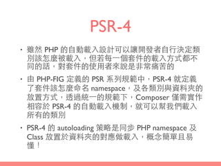 PSR-4
• 雖然 PHP 的⾃自動載⼊入設計可以讓開發者⾃自⾏行決定類
別該怎麼被載⼊入，但若每⼀一個套件的載⼊入⽅方式都不
同的話，對套件的使⽤用者來說是⾮非常痛苦的
• 由 PHP-FIG 定義的 PSR 系列規範中，PSR-4 就定義
了套件該怎麼命名 namespace，及各類別與資料夾的
放置⽅方式，透過統⼀一的規範下，Composer 僅需實作
相容於 PSR-4 的⾃自動載⼊入機制，就可以幫我們載⼊入
所有的類別
• PSR-4 的 autoloading 策略是同步 PHP namespace 及
Class 放置於資料夾的對應做載⼊入，概念簡單且易
懂！
 