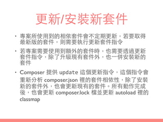 更新/安裝新套件
• 專案所使⽤用到的相依套件會不定期更新，若要取得
最新版的套件，則需要執⾏行更新套件指令
• 若專案需要使⽤用到額外的套件時，也需要透過更新
套件指令，除了升級現有套件外，也⼀一併安裝新的
套件
• Composer 提供 update 這個更新指令，這個指令會
重新分析 composer.json 裡的套件相依性，除了安裝
新的套件外，也會更新現有的套件。所有動作完成
後，也會更新 composer.lock 檔並更新 autoload 裡的
classmap
 