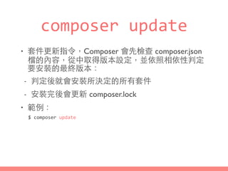 composer	
  update
• 套件更新指令，Composer 會先檢查 composer.json
檔的內容，從中取得版本設定，並依照相依性判定
要安裝的最終版本：
- 判定後就會安裝所決定的所有套件
- 安裝完後會更新 composer.lock
• 範例：
$	
  composer	
  update
 
