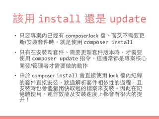 該⽤用 install 還是 update
• 只要專案內已經有 composer.lock 檔、⽽而⼜又不需要更
新/安裝套件時，就是使⽤用 composer	
  install
• 只有在安裝新套件、需要更新套件版本時，才需要
使⽤用 composer	
  update 指令。這通常都是專案核⼼心
開發/管理者才需要做的動作
• 由於 composer install 會直接使⽤用 lock 檔內紀錄
的套件直接安裝，跳過解析套件相依性的過程，且
安裝時也會儘量⽤用快取過的檔案來安裝。因此在記
憶體使⽤用、運作效能及安裝速度上都會有很⼤大的提
升！
 