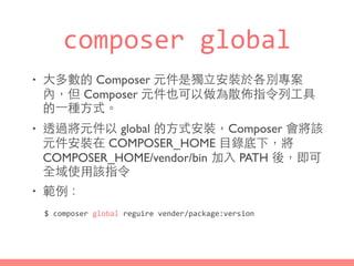 composer	
  global
• ⼤大多數的 Composer 元件是獨⽴立安裝於各別專案
內，但 Composer 元件也可以做為散佈指令列⼯工具
的⼀一種⽅方式。
• 透過將元件以 global 的⽅方式安裝，Composer 會將該
元件安裝在 COMPOSER_HOME ⺫⽬目錄底下，將
COMPOSER_HOME/vendor/bin 加⼊入 PATH 後，即可
全域使⽤用該指令
• 範例：
$	
  composer	
  global	
  reguire	
  vender/package:version
 