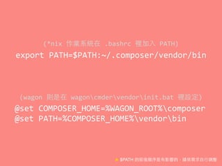 export	
  PATH=$PATH:~/.composer/vendor/bin
(*nix	
  作業系統在	
  .bashrc	
  裡加⼊入	
  PATH)
★ $PATH 的前後順序是有影響的，請依需求⾃自⾏行調整
@set	
  COMPOSER_HOME=%WAGON_ROOT%composer	
  
@set	
  PATH=%COMPOSER_HOME%vendorbin
(wagon	
  則是在	
  wagoncmdervendorinit.bat	
  裡設定)
 