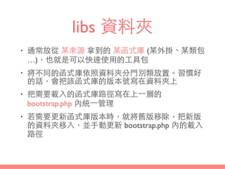 libs 資料夾
• 通常放從 某來源 拿到的 某函式庫 (某外掛、某類包
…)，也就是可以快速使⽤用的⼯工具包
• 將不同的函式庫依照資料夾分⾨門別類放置。習慣好
的話，會把該函式庫的版本號寫在資料夾上
• 把需要載⼊入的函式庫路徑寫在上⼀一層的
bootstrap.php 內統⼀一管理
• 若需要更新函式庫版本時，就將舊版移除，把新版
的資料夾移⼊入，並⼿手動更新 bootstrap.php 內的載⼊入
路徑
 