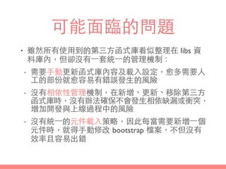 可能⾯面臨的問題
• 雖然所有使⽤用到的第三⽅方函式庫看似整理在 libs 資
料庫內，但卻沒有⼀一套統⼀一的管理機制：
- 需要⼿手動更新函式庫內容及載⼊入設定，愈多需要⼈人
⼯工的部份就愈容易有錯誤發⽣生的⾵風險
- 沒有相依性管理機制，在新增、更新、移除第三⽅方
函式庫時，沒有辦法確保不會發⽣生相依缺漏或衝突，
增加開發與上線過程中的⾵風險
- 沒有統⼀一的元件載⼊入策略，因此每當需要新增⼀一個
元件時，就得⼿手動修改 bootstrap 檔案，不但沒有
效率且容易出錯
 