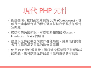 現代 PHP 元件
• 把這些 libs 裡的函式庫視為 元件 (Component)，也
就是⼀一連串組合過的程式碼來幫助我們解決某個特
定問題
• 從技術的⾓角度來說，可以視為相關的 Classes、
Interfaces、Traits 的組合
• 儘量以元件的概念來實作各種功能，將其他的開發
者可以依需求更容易的散佈與取⽤用
• 使⽤用 PHP 元件做開發，可以減少框架獨佔性所造成
的問題，也可以讓元件的適⽤用性有更多的可能性
 