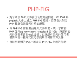 PHP-FIG
• 為了解決 PHP 元件管理及散佈的問題，在 2009 年
php|tek ⼤大會上成⽴立 PHP-FIG 組織，⺫⽬目的在於制定
PHP 社群在開發元件時的規範
• 由 PHP-FIG 所推動的通⽤用元件規範，統⼀一了所有
PHP 元件的 namespace、autoload 的作法，讓所有的
元件開發者皆能依此遵循；也讓所有的元件使⽤用者
僅需學習⼀一種⽅方式就可以使⽤用任何第三⽅方元件
• ⺫⽬目前常聽到的 PSR-* 就是由 PHP-FIG 定義的規範
 
