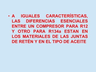 • A IGUALES CARACTERÍSTICAS,
LAS DIFERENCIAS ESENCIALES
ENTRE UN COMPRESOR PARA R12
Y OTRO PARA R134a ESTAN EN
LOS MATERIALES DE LAS JUNTAS
DE RETÉN Y EN EL TIPO DE ACEITE
 
