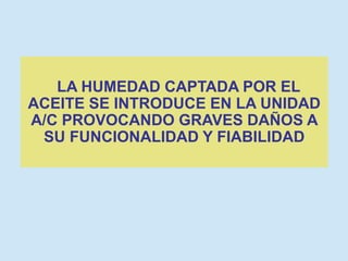 LA HUMEDAD CAPTADA POR EL
ACEITE SE INTRODUCE EN LA UNIDAD
A/C PROVOCANDO GRAVES DAÑOS A
SU FUNCIONALIDAD Y FIABILIDAD
 