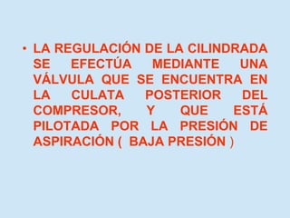 • LA REGULACIÓN DE LA CILINDRADA
SE EFECTÚA MEDIANTE UNA
VÁLVULA QUE SE ENCUENTRA EN
LA CULATA POSTERIOR DEL
COMPRESOR, Y QUE ESTÁ
PILOTADA POR LA PRESIÓN DE
ASPIRACIÓN ( BAJA PRESIÓN )
 