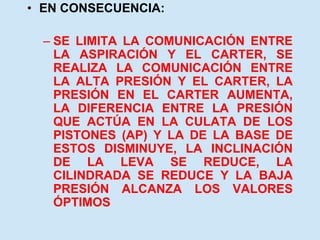 • EN CONSECUENCIA:
– SE LIMITA LA COMUNICACIÓN ENTRE
LA ASPIRACIÓN Y EL CARTER, SE
REALIZA LA COMUNICACIÓN ENTRE
LA ALTA PRESIÓN Y EL CARTER, LA
PRESIÓN EN EL CARTER AUMENTA,
LA DIFERENCIA ENTRE LA PRESIÓN
QUE ACTÚA EN LA CULATA DE LOS
PISTONES (AP) Y LA DE LA BASE DE
ESTOS DISMINUYE, LA INCLINACIÓN
DE LA LEVA SE REDUCE, LA
CILINDRADA SE REDUCE Y LA BAJA
PRESIÓN ALCANZA LOS VALORES
ÓPTIMOS
 