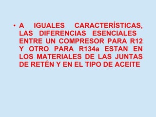 A IGUALES CARACTERÍSTICAS, LAS DIFERENCIAS ESENCIALES  ENTRE UN COMPRESOR PARA R12 Y OTRO PARA R134a ESTAN EN LOS MATERIALES DE LAS JUNTAS DE RETÉN Y EN EL TIPO DE ACEITE 