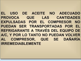 EL USO DE ACEITE NO ADECUADO PROVOCA QUE LAS CANTIDADES EXPULSADAS POR EL COMPRESOR NO PUEDAN SER TRANSPORTADAS POR EL REFRIGARANTE A TRAVÉS DEL EQUIPO DE A/C, Y POR LO TANTO NO PUEDAN VOLVER AL COMPRESOR, QUE SE DAÑARÍA IRREMEDIABLEMENTE 