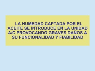 LA HUMEDAD CAPTADA POR EL ACEITE SE INTRODUCE EN LA UNIDAD A/C PROVOCANDO GRAVES DAÑOS A SU FUNCIONALIDAD Y FIABILIDAD 