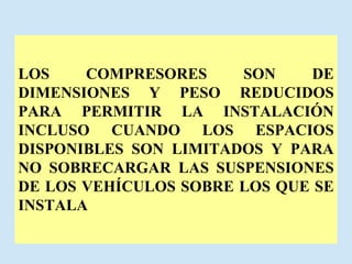 LOS COMPRESORES SON DE DIMENSIONES Y PESO REDUCIDOS PARA PERMITIR LA INSTALACIÓN INCLUSO CUANDO LOS ESPACIOS DISPONIBLES SON LIMITADOS Y PARA NO SOBRECARGAR LAS SUSPENSIONES DE LOS VEHÍCULOS SOBRE LOS QUE SE INSTALA 