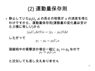 11
(2) 運動量保存則
● 静止していたρ0Us t⊿ の長さの物質が u の速度を得
たわけですから、運動量保存則(運動量の変化量は受
けた力積に等しい)から
したがって
凝縮相中の衝撃波の場合一般に p1 >> p0 なので
と近似しても差し支えありません
 