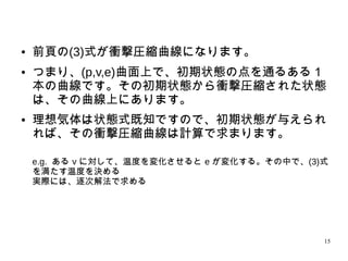 15
● 前頁の(3)式が衝撃圧縮曲線になります。
● つまり、(p,v,e)曲面上で、初期状態の点を通るある１
本の曲線です。その初期状態から衝撃圧縮された状態
は、その曲線上にあります。
●
理想気体は状態式既知ですので、初期状態が与えられ
れば、その衝撃圧縮曲線は計算で求まります。
e.g. ある v に対して、温度を変化させると e が変化する。その中で、(3)
式を満たす温度を決める
実際には、逐次解法で求める
 