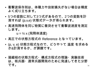 16
● 衝撃波保存則は、体積力や放射損失がない場合は精度
よく成り立ちます。
● 5つの変数に対して3つ式があるので、2つの変数を計
測すれば (p,v,e) 状態式データが得られます。
●
高速飛翔体を同じ物質に衝突させて衝撃波速度を測定
します。
u = ½ x (飛翔体速度)
● 高圧での状態方程式の Reference となっています。
● (p, v, e) 状態方程式なので、どうやって 温度 を求め
るか&計測するか、が課題です。
●
凝縮相の状態方程式・構成方程式の理論・実験技術
は、核兵器・通常兵器開発のために発達してきた分野
です。
 