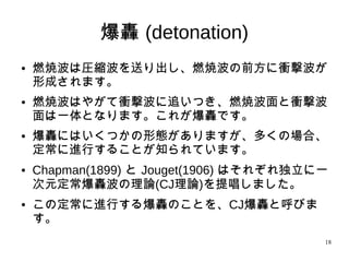 18
爆轟(detonation)
●
燃焼波は圧縮波を送り出し、燃焼波の前方に衝撃波が
形成されます。
● 燃焼波はやがて衝撃波に追いつき、燃焼波面と衝撃波
面は一体となります。これが爆轟です。
●
爆轟にはいくつかの形態がありますが、多くの場合、
定常に進行することが知られています。
● Chapman(1899) と Jouget(1906) はそれぞれ独立に一
次元定常爆轟波の理論(CJ理論)を提唱しました。
● この定常に進行する爆轟のことを、CJ爆轟と呼びま
す。
 