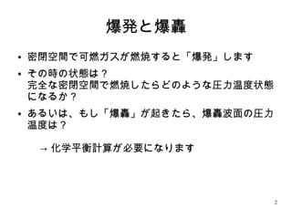 2
爆発と爆轟
●
密閉空間で可燃ガスが燃焼すると「爆発」します
●
その時の状態は？
完全な密閉空間で燃焼したらどのような圧力温度状態
になるか？
●
あるいは、もし「爆轟」が起きたら、爆轟波面の圧力
温度は？
→ 化学平衡計算が必要になります
 