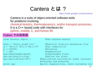24
Cantera とは ?
Cantera is a suite of object-oriented software tools
for problems involving
chemical kinetics, thermodynamics, and/or transport processes.
It is a C++ based code with interfaces for
python, matlab, C, and fortran 90.
Python での利用例
from Cantera import * #Use Cantera module
mech = 'h2air_highT.cti' #Reaction kinetics mechanism file
q = 'H2:2.0 O2:1.0 N2:3.76' #Gas composition
p = 100000. #Pressure
t = 300. #Temperature
gas=IdealGasMix(mech) #IdealGasMix Class
gas.set(X=q,T=t,P=p) #Define the state
gas.equilibrate('HP') #Equilibrium calculation under constant
#enthalpy and pressure
print gas 　#print compositions, state variables etc
https://code.google.com/p/cantera/
 