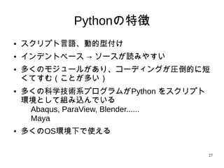 27
Pythonの特徴
●
スクリプト言語、動的型付け
●
インデントベース → ソースが読みやすい
●
多くのモジュールがあり、コーディングが圧倒的に短
くてすむ（ことが多い）
● 多くの科学技術系プログラムがPython をスクリプト
環境として組み込んでいる
Abaqus, ParaView, Blender......
Maya
● 多くのOS環境下で使える
 