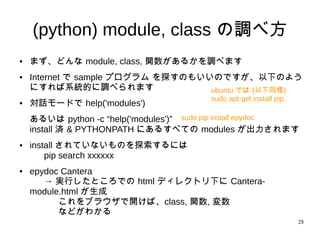 28
(python) module, class の調べ方
● まず、どんな module, class, 関数があるかを調べます
● Internet で sample プログラム を探すのもいいのですが、以下のよ
うにすれば系統的に調べられます
● 対話モードで help('modules')
あるいは python -c “help('modules')”
install 済 & PYTHONPATH にあるすべての modules が出力されます
● install されていないものを探索するには
pip search xxxxxx
● epydoc Cantera
→ 実行したところでの html ディレクトリ下に Cantera-
module.html が生成
これをブラウザで開けば、class, 関数, 変数
などがわかる
ubuntu では (以下同様)
sudo apt-get install pip
sudo pip install epydoc
 