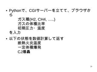 29
● Pythonで、CGIサーバーを立てて、ブラウザか
ら
ガス種(H2, CH4, …..)
ガスの体積比率
初期圧力・温度
を入力
● 以下の状態を数値計算して返す
断熱火炎温度
一定体積爆発
CJ爆轟
 