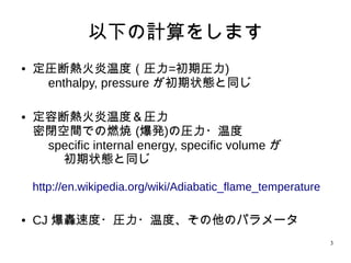 3
以下の計算をします
● 定圧断熱火炎温度（圧力=初期圧力)
enthalpy, pressure が初期状態と同じ
● 定容断熱火炎温度＆圧力
密閉空間での燃焼 (爆発)の圧力・温度
　 specific internal energy, specific volume が
初期状態と同じ
http://en.wikipedia.org/wiki/Adiabatic_flame_temperature
● CJ 爆轟速度・圧力・温度、その他のパラメータ
 