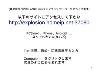 30
(爆発研究所内部LANのLinuxマシンでCGI サーバーを立ち上げます)
以下のサイトにアクセスして下さい
http://explosion.homeip.net:37080
PC(linux)、iPhone、Android......
なんでも大丈夫(なハズ)
Fuel選択、組成・初期温度圧力入力
Compute !! をクリックします
次頁のように表示されます
 