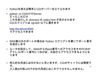 33
● Pythonを使えば簡単にCGIサーバーを立てられます
● python -m CGIHTTPServer
たったこれだけ
これを実行した directory の index.html が表示されます
CGIスクリプトは cgi-bin/ 以下に置きます
http://localhost:8000
でアクセスできます
● 8000番以外のポートの場合は Python スクリプトを書いてポート番
号を指定します
● ルータを設定して、WANからのport番号へのアクセスをそのPCのIP
アドレス/ポート番号につなげば、外部からアクセスできるようにな
ります
● 恒久的な用途には向かないと思いますが、CGIのチェックには簡便で
す。
少人数&内部LANでの社内用途にはこれで十分かもしれません。
 