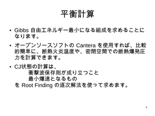 4
平衡計算
● Gibbs 自由エネルギー最小になる組成を求めることに
なります。
● オープンソースソフトの Cantera を使用すれば、比
較的簡単に、断熱火炎温度や、密閉空間での断熱爆発
圧力を計算できます。
● CJ状態の計算は、
衝撃波保存則が成り立つこと
最小爆速となるもの
を Root Finding の逐次解法を使って求めます。
 