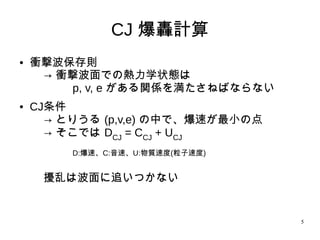 5
CJ 爆轟計算
●
衝撃波保存則
→ 衝撃波面での熱力学状態は
p, v, e がある関係を満たさねばならない
● CJ条件
→ とりうる (p,v,e) の中で、爆速が最小の点
→ そこでは DCJ = CCJ + UCJ
D:爆速、C:音速、U:物質速度(粒子速度)
擾乱は波面に追いつかない
 