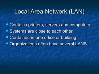 Local Area Network (LAN)





Contains printers, servers and computers
Systems are close to each other
Contained in one office or building
Organizations often have several LANS

 