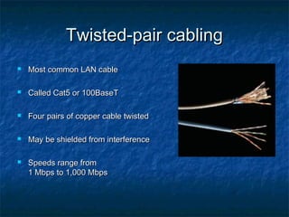 Twisted-pair cabling


Most common LAN cable



Called Cat5 or 100BaseT



Four pairs of copper cable twisted



May be shielded from interference



Speeds range from
1 Mbps to 1,000 Mbps

 