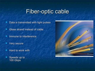 Fiber-optic cable


Data is transmitted with light pulses



Glass strand instead of cable



Immune to interference



Very secure



Hard to work with



Speeds up to
100 Gbps

 
