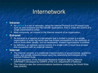 Internetwork


Intranet






Extranet






An intranet is a set of networks, using the Internet Protocol and IP-based tools
such as web browsers and file transfer applications, that is under the control of a
single administrative entity.
Most commonly, an intranet is the internal network of an organization
An extranet is a network or internetwork that is limited in scope to a single
organization or entity but which also has limited connections to the networks of
one or more other usually, but not necessarily, trusted organizations or entities
by definition, an extranet cannot consist of a single LAN; it must have at least
one connection with an external network.

Internet





The Internet consists of a worldwide interconnection of governmental, academic,
public, and private networks based upon the networking technologies of the
Internet Protocol Suite.
It is the successor of the Advanced Research Projects Agency Network
(ARPANET) developed by DARPA of the U.S. Department of Defense.
The Internet is also the communications backbone underlying the World Wide
Web (WWW).

 