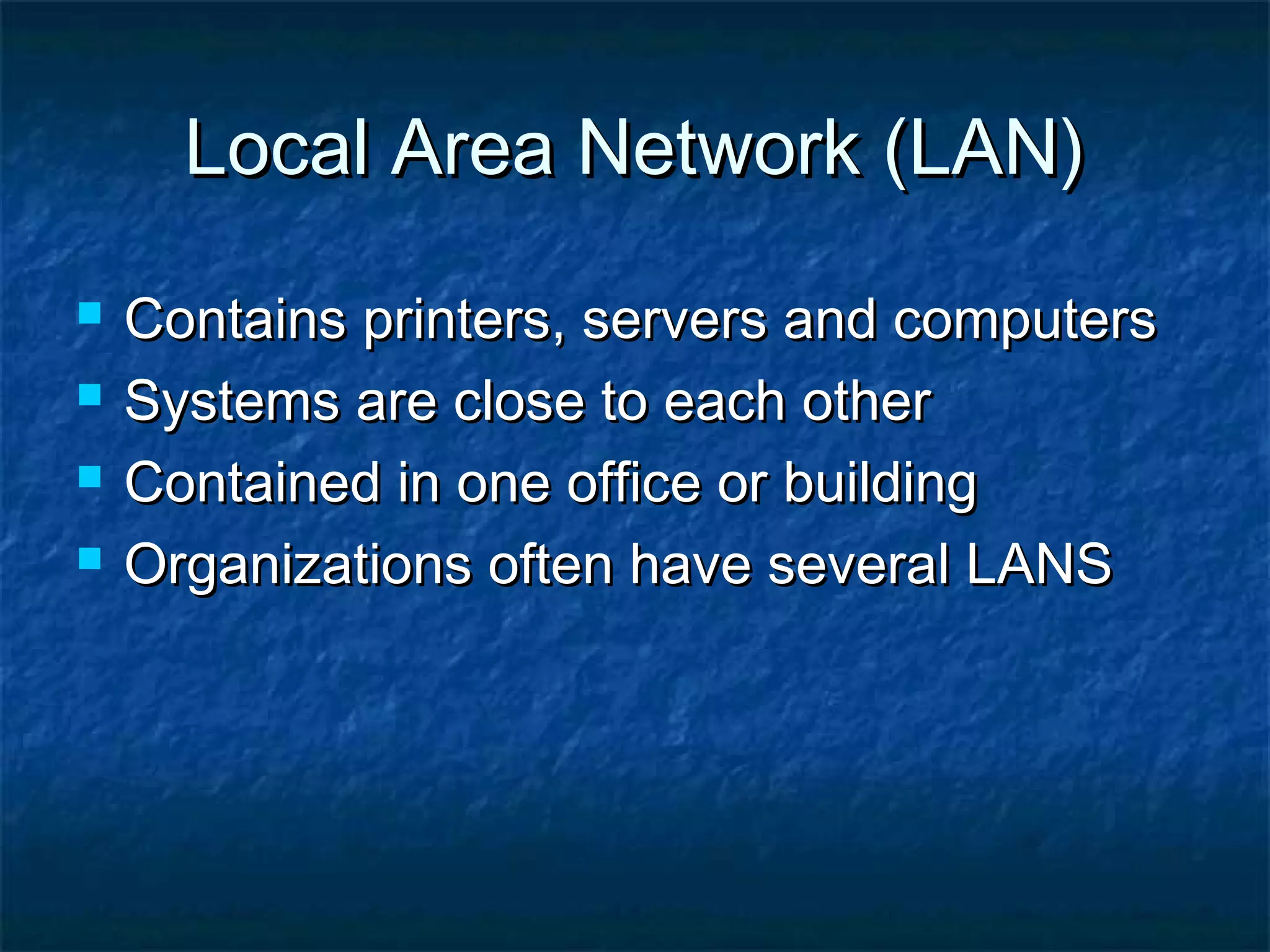 Local Area Network (LAN)Local Area Network (LAN)
 Contains printers, servers and computersContains printers, servers and computers
 Systems are close to each otherSystems are close to each other
 Contained in one office or buildingContained in one office or building
 Organizations often have several LANSOrganizations often have several LANS
 