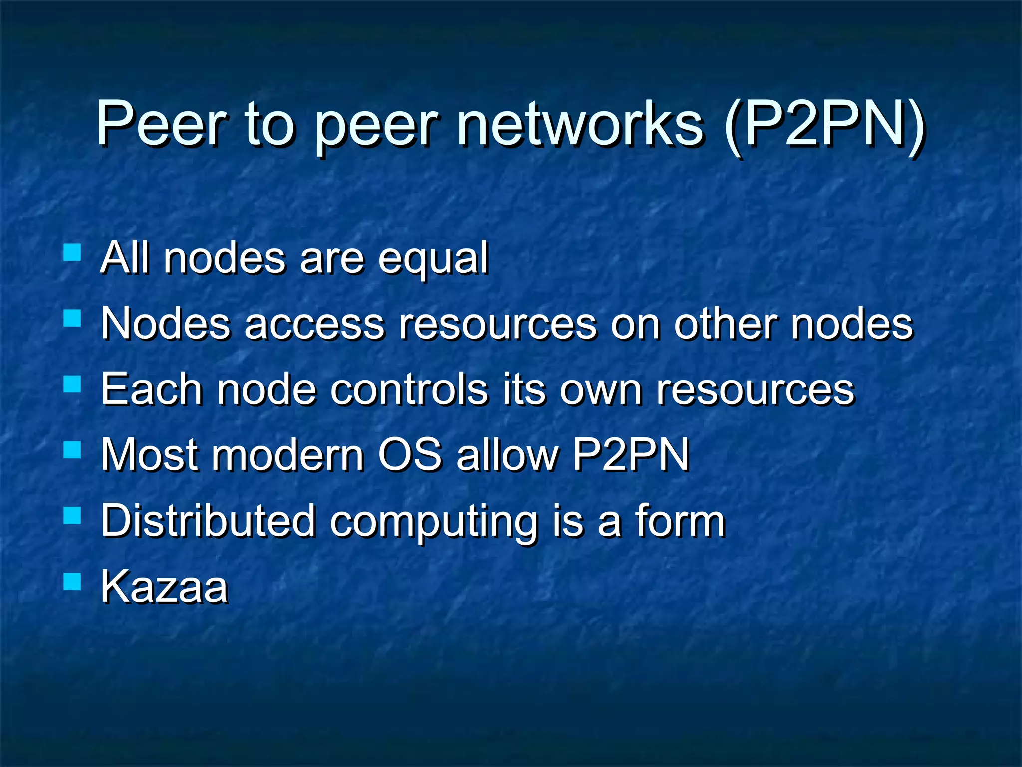 Peer to peer networks (P2PN)Peer to peer networks (P2PN)
 All nodes are equalAll nodes are equal
 Nodes access resources on other nodesNodes access resources on other nodes
 Each node controls its own resourcesEach node controls its own resources
 Most modern OS allow P2PNMost modern OS allow P2PN
 Distributed computing is a formDistributed computing is a form
 KazaaKazaa
 