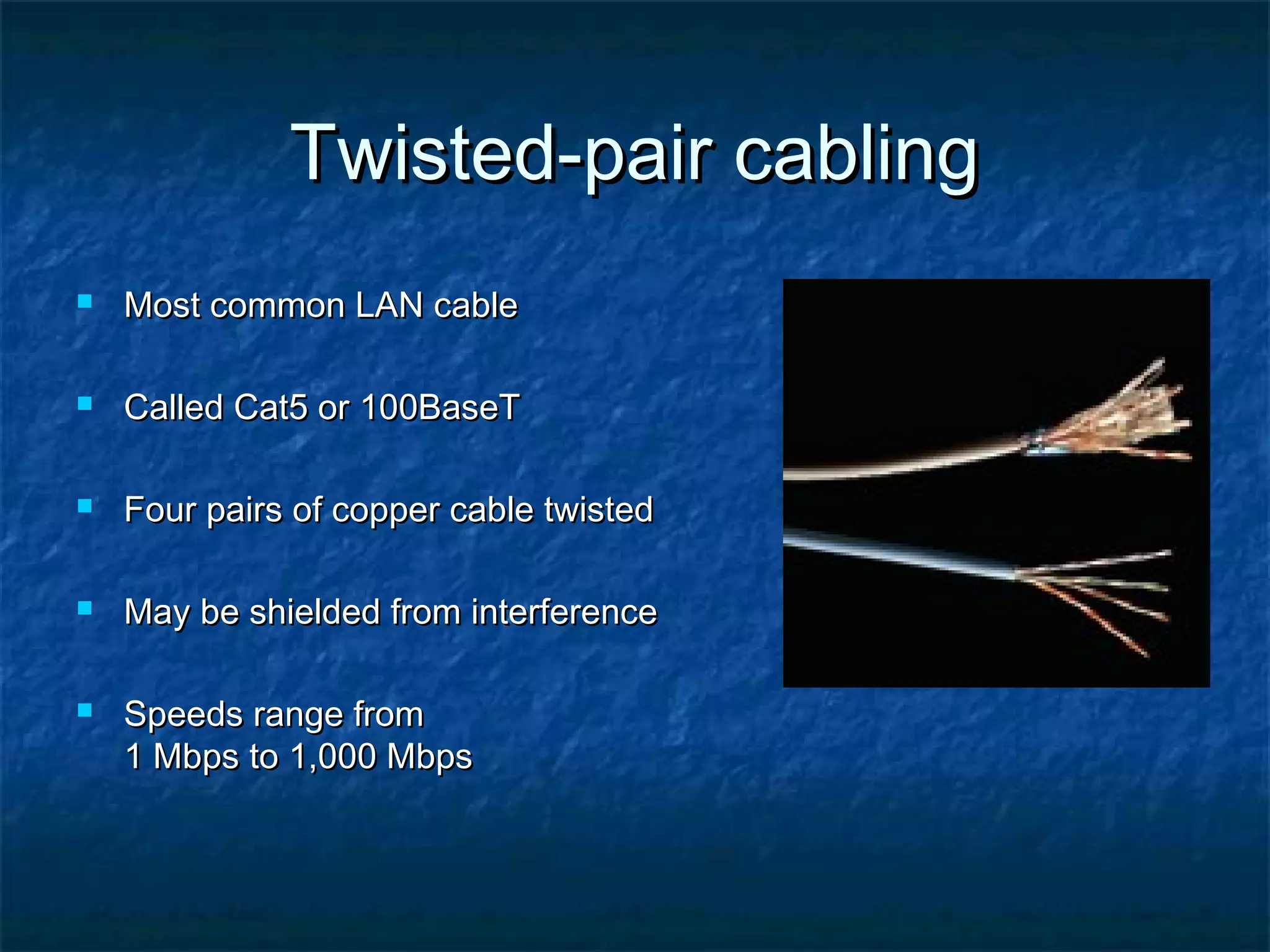 Twisted-pair cablingTwisted-pair cabling
 Most common LAN cableMost common LAN cable
 Called Cat5 or 100BaseTCalled Cat5 or 100BaseT
 Four pairs of copper cable twistedFour pairs of copper cable twisted
 May be shielded from interferenceMay be shielded from interference
 Speeds range fromSpeeds range from
1 Mbps to 1,000 Mbps1 Mbps to 1,000 Mbps
 