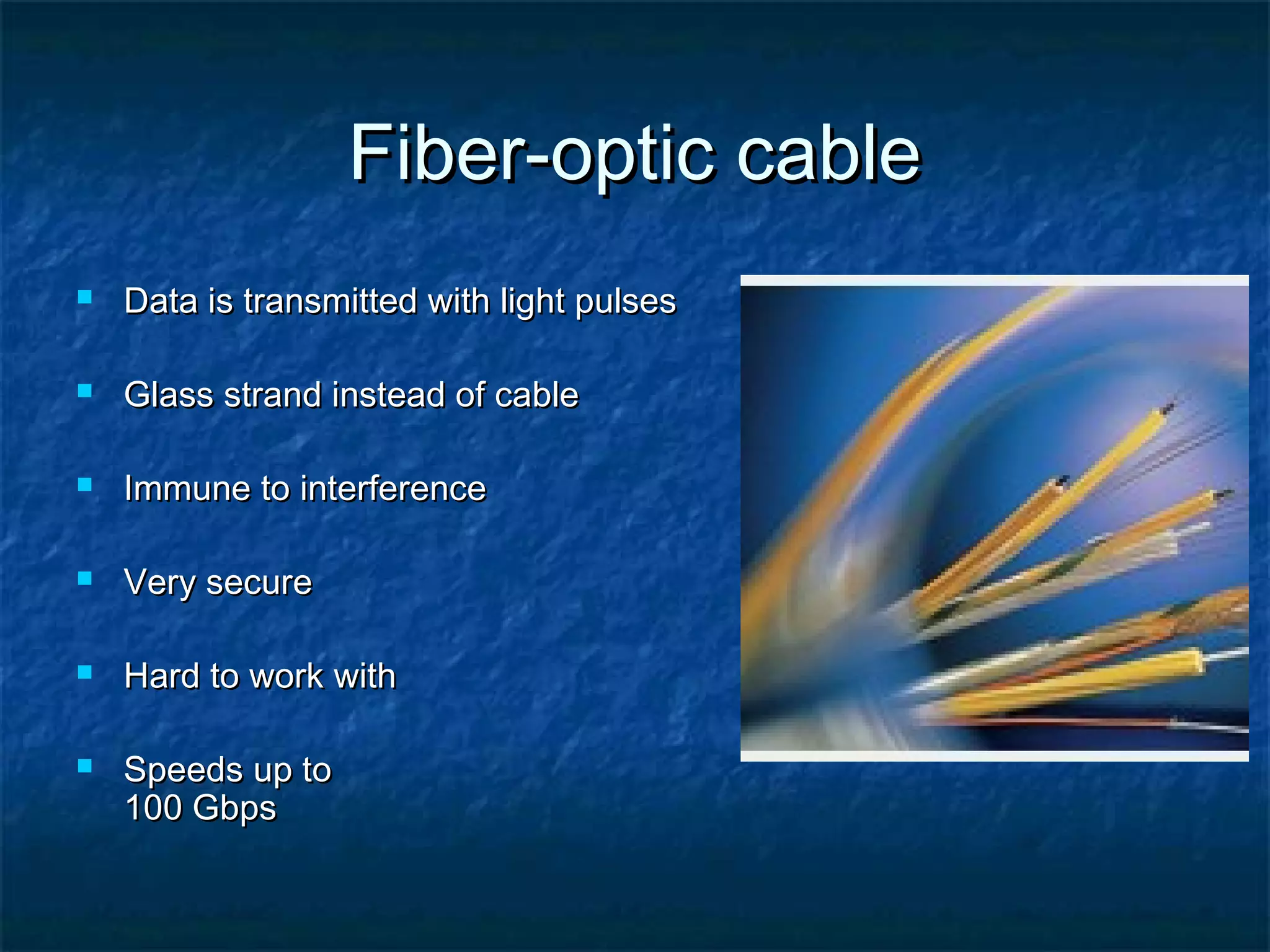 Fiber-optic cableFiber-optic cable
 Data is transmitted with light pulsesData is transmitted with light pulses
 Glass strand instead of cableGlass strand instead of cable
 Immune to interferenceImmune to interference
 Very secureVery secure
 Hard to work withHard to work with
 Speeds up toSpeeds up to
100 Gbps100 Gbps
 